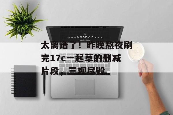 太离谱了！昨晚熬夜刷完17c一起草的删减片段，三观尽毁