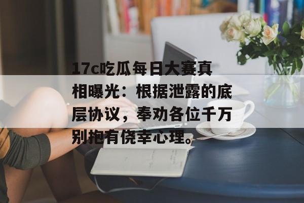 17c吃瓜每日大赛真相曝光：根据泄露的底层协议，奉劝各位千万别抱有侥幸心理。