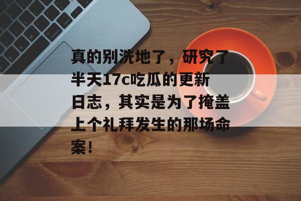 真的别洗地了，研究了半天17c吃瓜的更新日志，其实是为了掩盖上个礼拜发生的那场命案！