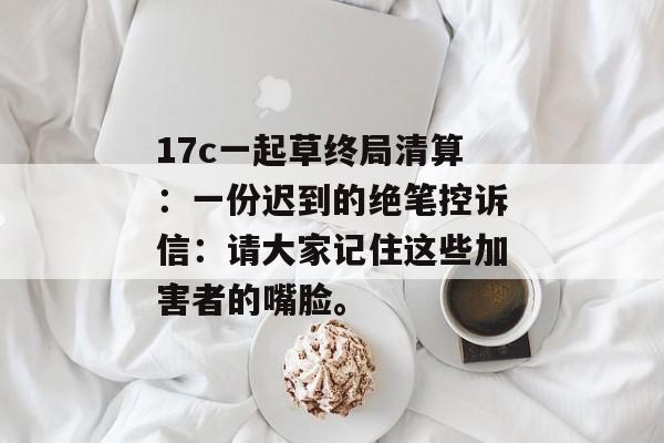 17c一起草终局清算：一份迟到的绝笔控诉信：请大家记住这些加害者的嘴脸。