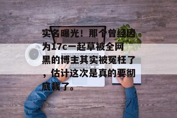 实名曝光！那个曾经因为17c一起草被全网黑的博主其实被冤枉了，估计这次是真的要彻底栽了。