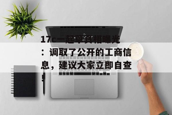 17c一起草真相曝光：调取了公开的工商信息，建议大家立即自查！