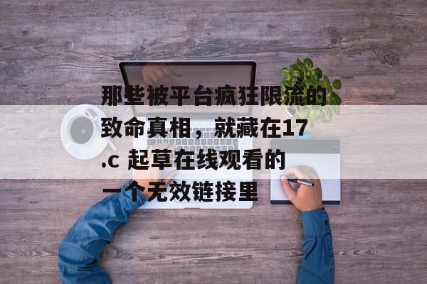 那些被平台疯狂限流的致命真相，就藏在17.c 起草在线观看的一个无效链接里