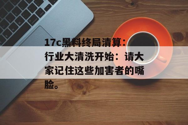 17c黑料终局清算：行业大清洗开始：请大家记住这些加害者的嘴脸。