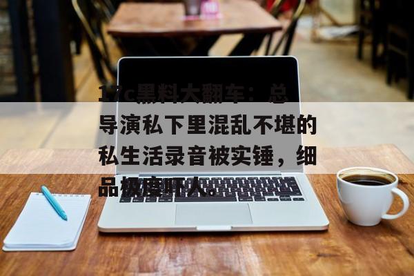 17c黑料大翻车：总导演私下里混乱不堪的私生活录音被实锤，细品极度吓人。