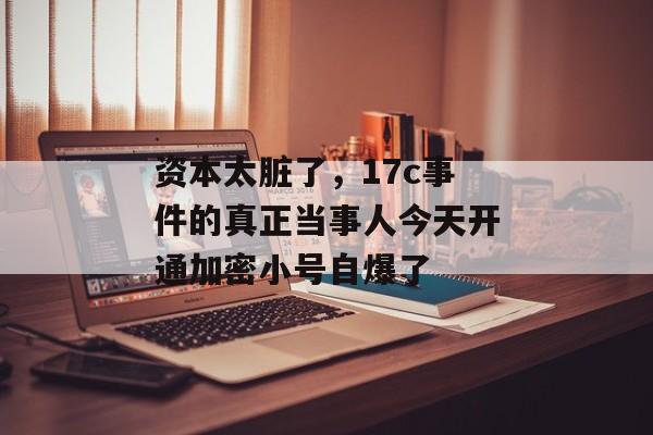 资本太脏了，17c事件的真正当事人今天开通加密小号自爆了