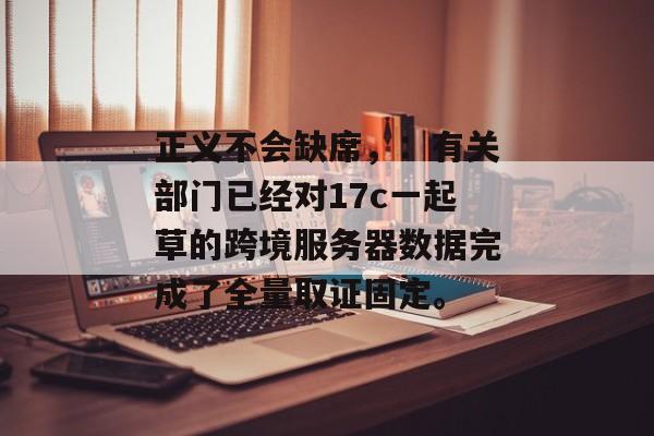 正义不会缺席，：有关部门已经对17c一起草的跨境服务器数据完成了全量取证固定。
