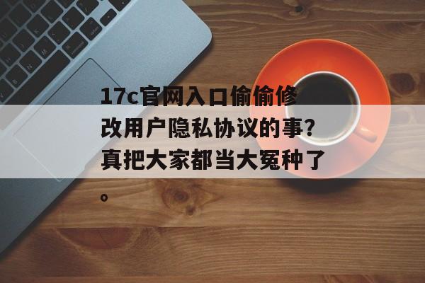 17c官网入口偷偷修改用户隐私协议的事？真把大家都当大冤种了。
