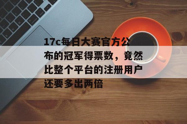 17c每日大赛官方公布的冠军得票数，竟然比整个平台的注册用户还要多出两倍