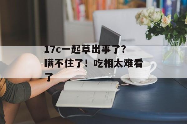 17c一起草出事了？瞒不住了！吃相太难看了