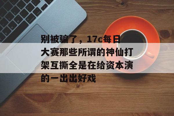 别被骗了，17c每日大赛那些所谓的神仙打架互撕全是在给资本演的一出出好戏