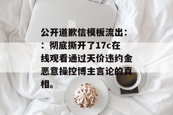 公开道歉信模板流出：：彻底撕开了17c在线观看通过天价违约金恶意操控博主言论的真相。