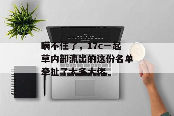 瞒不住了，17c一起草内部流出的这份名单牵扯了太多大佬