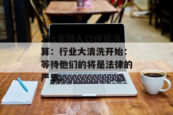 17c官网入口终局清算：行业大清洗开始：等待他们的将是法律的严惩。