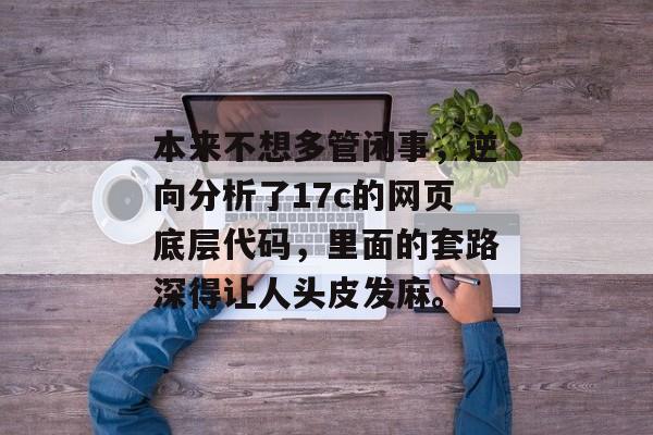 本来不想多管闲事，逆向分析了17c的网页底层代码，里面的套路深得让人头皮发麻。
