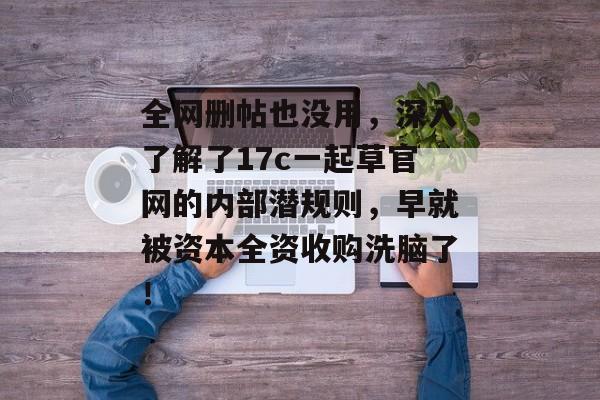 全网删帖也没用，深入了解了17c一起草官网的内部潜规则，早就被资本全资收购洗脑了！