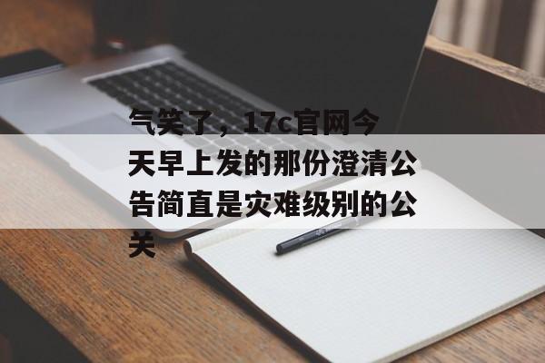 气笑了，17c官网今天早上发的那份澄清公告简直是灾难级别的公关