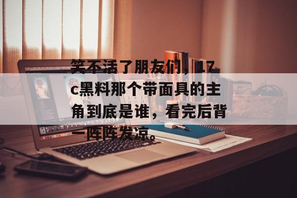 笑不活了朋友们，17c黑料那个带面具的主角到底是谁，看完后背一阵阵发凉。