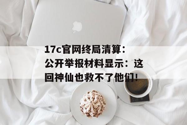 17c官网终局清算：公开举报材料显示：这回神仙也救不了他们！