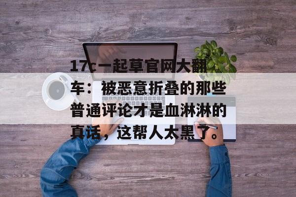 17c一起草官网大翻车：被恶意折叠的那些普通评论才是血淋淋的真话，这帮人太黑了。