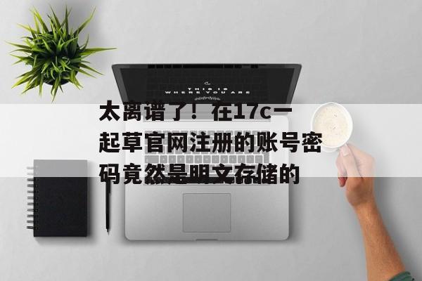 太离谱了！在17c一起草官网注册的账号密码竟然是明文存储的