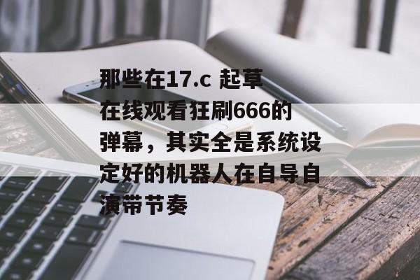 那些在17.c 起草在线观看狂刷666的弹幕，其实全是系统设定好的机器人在自导自演带节奏
